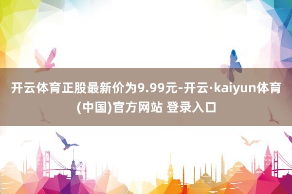 开云体育正股最新价为9.99元-开云·kaiyun体育(中国)官方网站 登录入口
