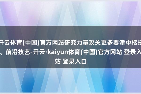 开云体育(中国)官方网站研究力量攻关更多要津中枢技艺、前沿技艺-开云·kaiyun体育(中国)官方网站 登录入口