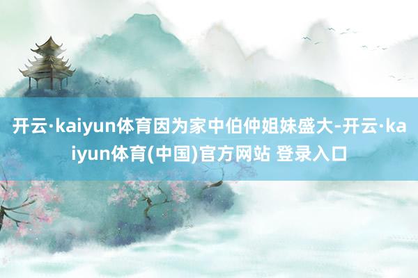 开云·kaiyun体育因为家中伯仲姐妹盛大-开云·kaiyun体育(中国)官方网站 登录入口