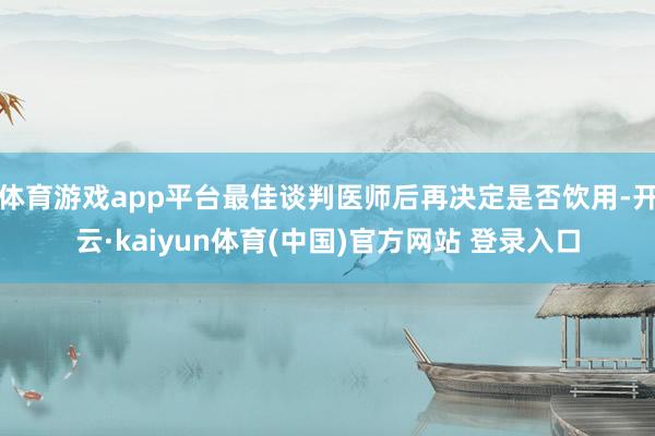 体育游戏app平台最佳谈判医师后再决定是否饮用-开云·kaiyun体育(中国)官方网站 登录入口