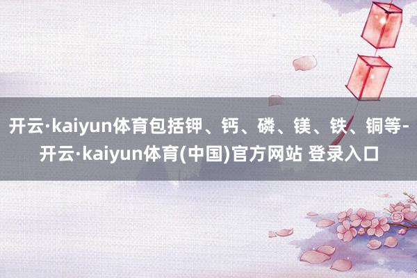 开云·kaiyun体育包括钾、钙、磷、镁、铁、铜等-开云·kaiyun体育(中国)官方网站 登录入口