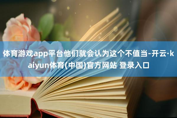 体育游戏app平台他们就会认为这个不值当-开云·kaiyun体育(中国)官方网站 登录入口