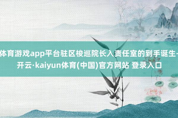 体育游戏app平台驻区梭巡院长入责任室的到手诞生-开云·kaiyun体育(中国)官方网站 登录入口