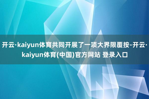 开云·kaiyun体育共同开展了一项大界限覆按-开云·kaiyun体育(中国)官方网站 登录入口