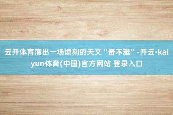 云开体育演出一场顷刻的天文“奇不雅”-开云·kaiyun体育(中国)官方网站 登录入口