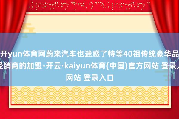 开yun体育网蔚来汽车也迷惑了特等40祖传统豪华品牌经销商的加盟-开云·kaiyun体育(中国)官方网站 登录入口