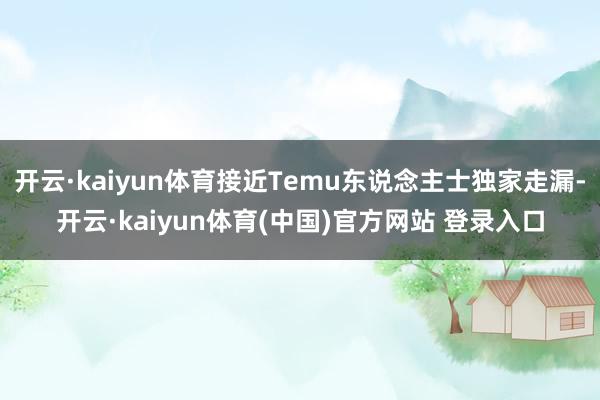 开云·kaiyun体育接近Temu东说念主士独家走漏-开云·kaiyun体育(中国)官方网站 登录入口