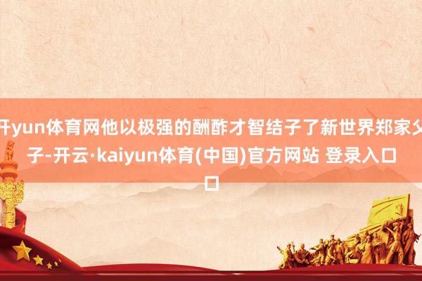 开yun体育网他以极强的酬酢才智结子了新世界郑家父子-开云·kaiyun体育(中国)官方网站 登录入口