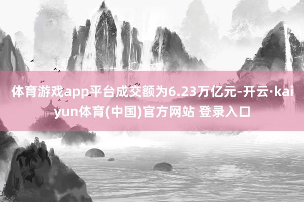 体育游戏app平台成交额为6.23万亿元-开云·kaiyun体育(中国)官方网站 登录入口