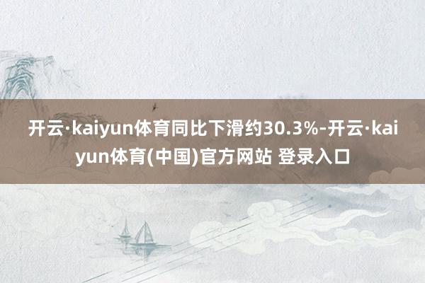 开云·kaiyun体育同比下滑约30.3%-开云·kaiyun体育(中国)官方网站 登录入口