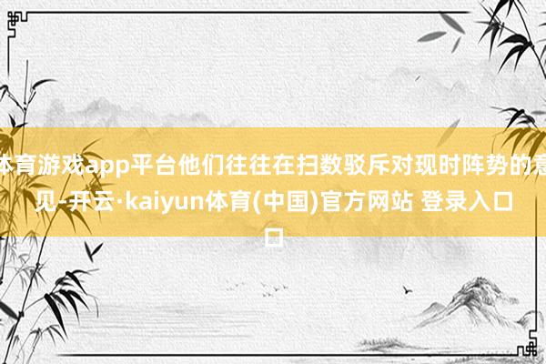 体育游戏app平台他们往往在扫数驳斥对现时阵势的意见-开云·kaiyun体育(中国)官方网站 登录入口