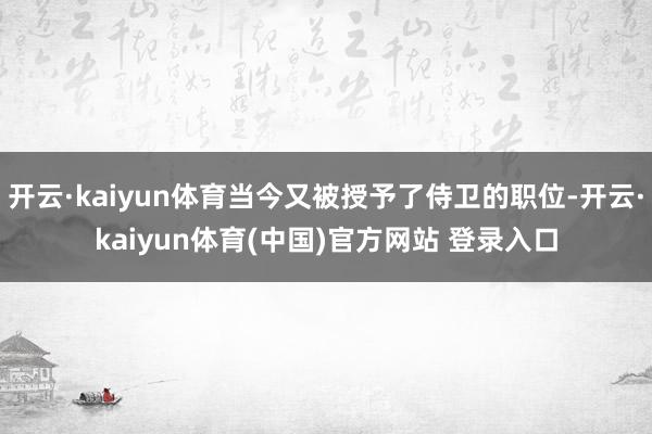 开云·kaiyun体育当今又被授予了侍卫的职位-开云·kaiyun体育(中国)官方网站 登录入口
