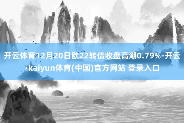 开云体育12月20日欧22转债收盘高潮0.79%-开云·kaiyun体育(中国)官方网站 登录入口
