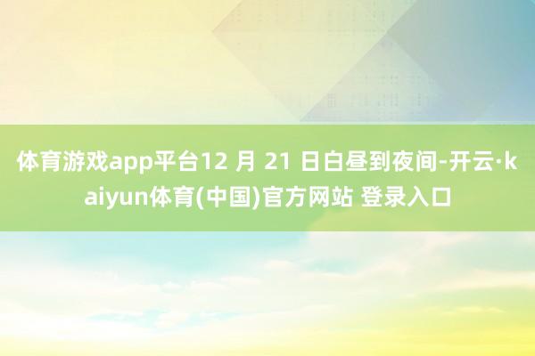 体育游戏app平台12 月 21 日白昼到夜间-开云·kaiyun体育(中国)官方网站 登录入口