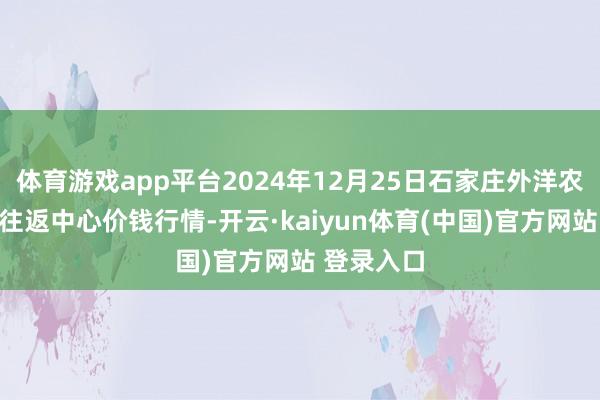 体育游戏app平台2024年12月25日石家庄外洋农居品批发往返中心价钱行情-开云·kaiyun体育(中国)官方网站 登录入口
