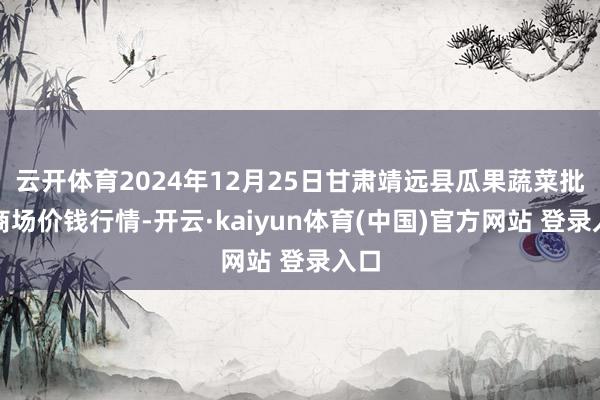 云开体育2024年12月25日甘肃靖远县瓜果蔬菜批发商场价钱行情-开云·kaiyun体育(中国)官方网站 登录入口