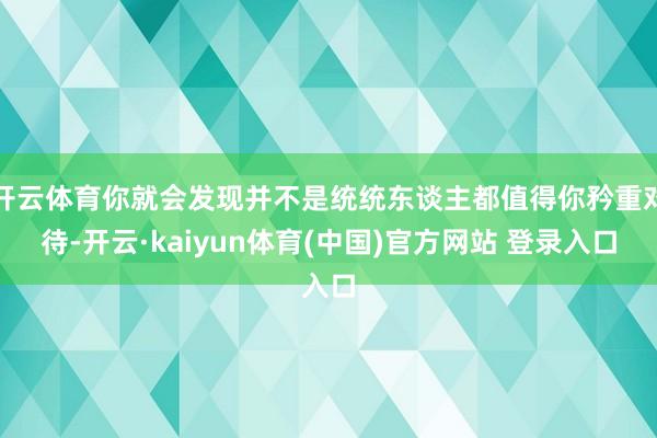 开云体育你就会发现并不是统统东谈主都值得你矜重对待-开云·kaiyun体育(中国)官方网站 登录入口