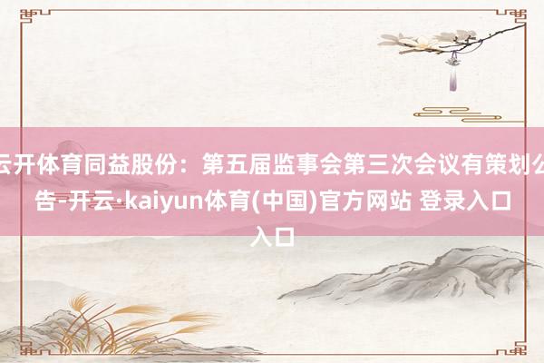 云开体育同益股份：第五届监事会第三次会议有策划公告-开云·kaiyun体育(中国)官方网站 登录入口