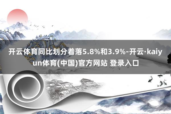 开云体育同比划分着落5.8%和3.9%-开云·kaiyun体育(中国)官方网站 登录入口