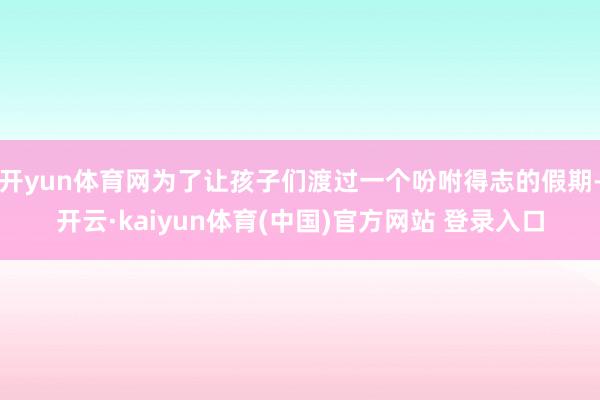 开yun体育网为了让孩子们渡过一个吩咐得志的假期-开云·kaiyun体育(中国)官方网站 登录入口