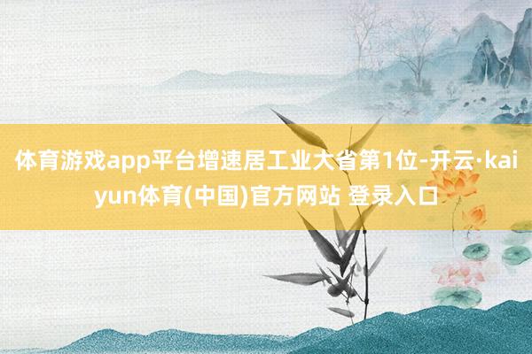 体育游戏app平台增速居工业大省第1位-开云·kaiyun体育(中国)官方网站 登录入口