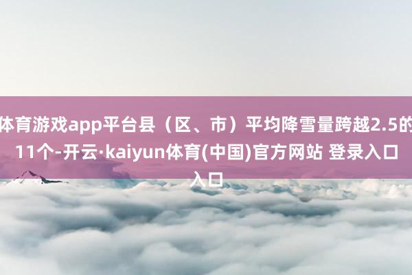 体育游戏app平台县(区、市)平均降雪量跨越2.5的11个-开云·kaiyun体育(中国)官方网站 登录入口
