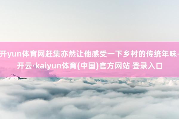 开yun体育网赶集亦然让他感受一下乡村的传统年味-开云·kaiyun体育(中国)官方网站 登录入口