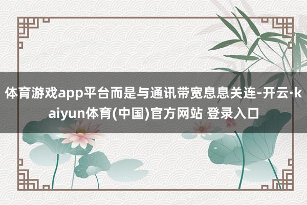 体育游戏app平台而是与通讯带宽息息关连-开云·kaiyun体育(中国)官方网站 登录入口