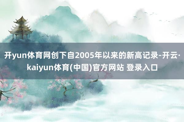 开yun体育网创下自2005年以来的新高记录-开云·kaiyun体育(中国)官方网站 登录入口