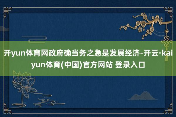 开yun体育网政府确当务之急是发展经济-开云·kaiyun体育(中国)官方网站 登录入口