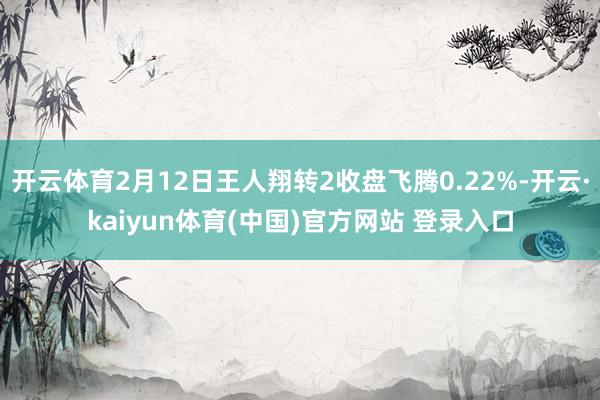 开云体育2月12日王人翔转2收盘飞腾0.22%-开云·kaiyun体育(中国)官方网站 登录入口