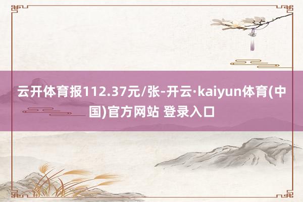 云开体育报112.37元/张-开云·kaiyun体育(中国)官方网站 登录入口
