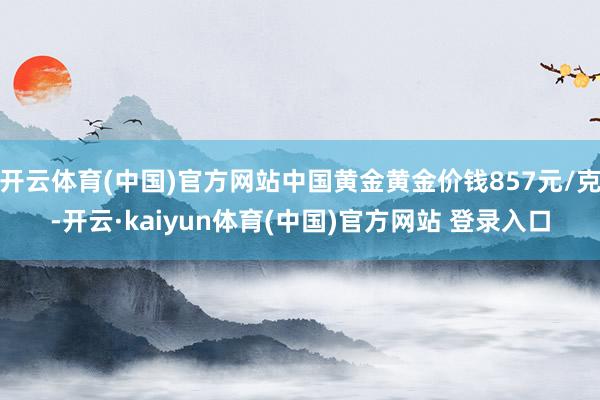 开云体育(中国)官方网站中国黄金黄金价钱857元/克-开云·kaiyun体育(中国)官方网站 登录入口