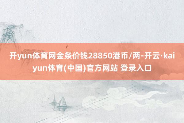 开yun体育网金条价钱28850港币/两-开云·kaiyun体育(中国)官方网站 登录入口