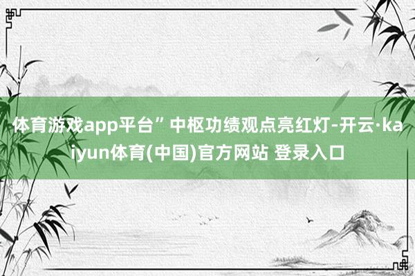 体育游戏app平台”　　中枢功绩观点亮红灯-开云·kaiyun体育(中国)官方网站 登录入口
