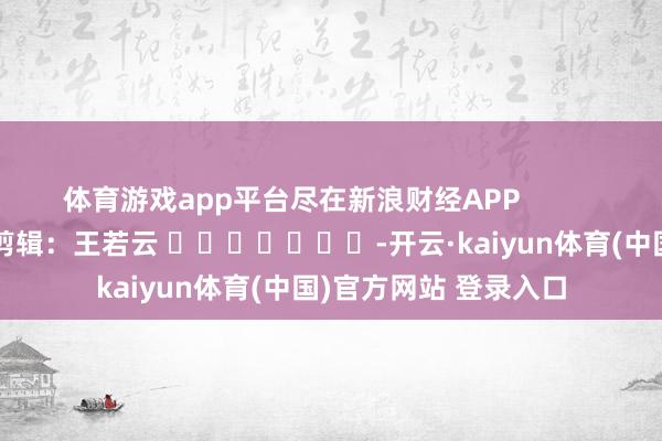 体育游戏app平台尽在新浪财经APP            						连累剪辑：王若云 							-开云·kaiyun体育(中国)官方网站 登录入口