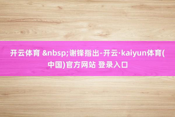 开云体育 &nbsp;谢锋指出-开云·kaiyun体育(中国)官方网站 登录入口