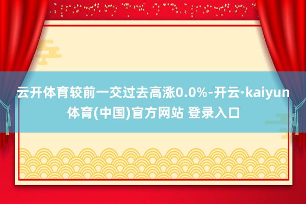 云开体育较前一交过去高涨0.0%-开云·kaiyun体育(中国)官方网站 登录入口