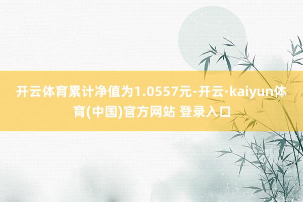 开云体育累计净值为1.0557元-开云·kaiyun体育(中国)官方网站 登录入口