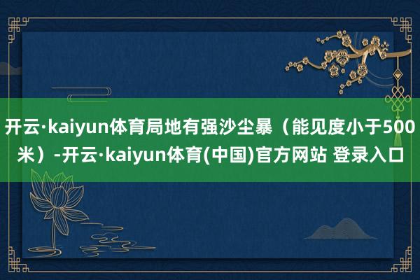 开云·kaiyun体育局地有强沙尘暴（能见度小于500米）-开云·kaiyun体育(中国)官方网站 登录入口