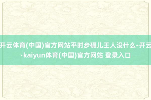 开云体育(中国)官方网站平时步碾儿王人没什么-开云·kaiyun体育(中国)官方网站 登录入口