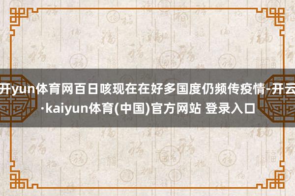 开yun体育网百日咳现在在好多国度仍频传疫情-开云·kaiyun体育(中国)官方网站 登录入口