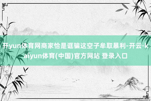 开yun体育网商家恰是诓骗这空子牟取暴利-开云·kaiyun体育(中国)官方网站 登录入口
