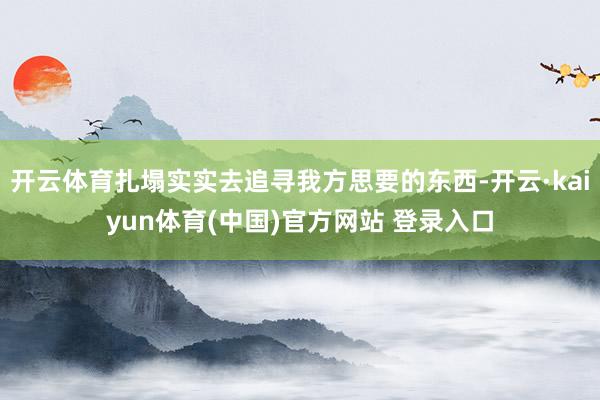 开云体育扎塌实实去追寻我方思要的东西-开云·kaiyun体育(中国)官方网站 登录入口
