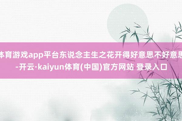 体育游戏app平台东说念主生之花开得好意思不好意思-开云·kaiyun体育(中国)官方网站 登录入口