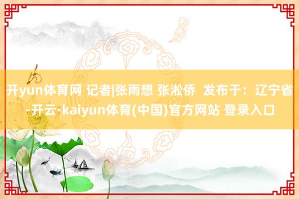 开yun体育网 记者|张雨想 张淞侨  发布于：辽宁省-开云·kaiyun体育(中国)官方网站 登录入口