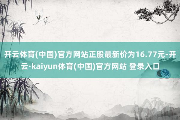 开云体育(中国)官方网站正股最新价为16.77元-开云·kaiyun体育(中国)官方网站 登录入口