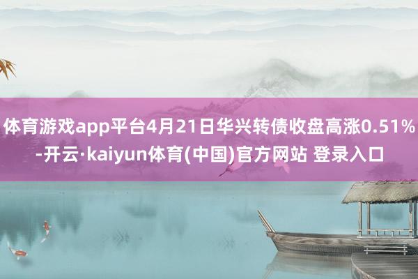 体育游戏app平台4月21日华兴转债收盘高涨0.51%-开云·kaiyun体育(中国)官方网站 登录入口