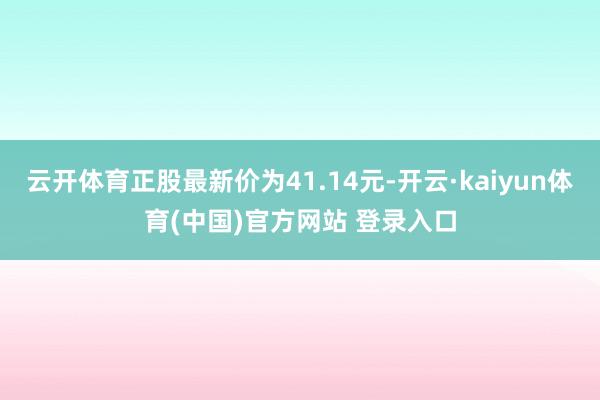 云开体育正股最新价为41.14元-开云·kaiyun体育(中国)官方网站 登录入口