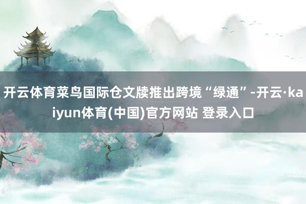 开云体育菜鸟国际仓文牍推出跨境“绿通”-开云·kaiyun体育(中国)官方网站 登录入口